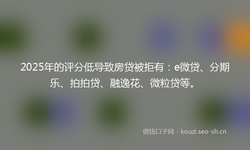 2025年的评分低导致房贷被拒有：e微贷、分期乐、拍拍贷、融逸花、微粒贷等。