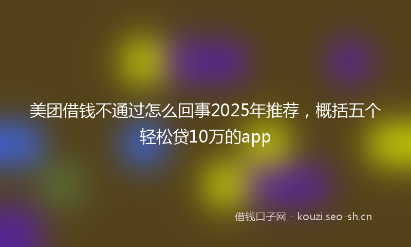 美团借钱不通过怎么回事2025年推荐，概括五个轻松贷10万的app