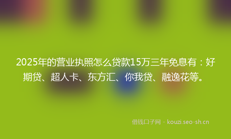 2025年的营业执照怎么贷款15万三年免息有：好期贷、超人卡、东方汇、你我贷、融逸花等。