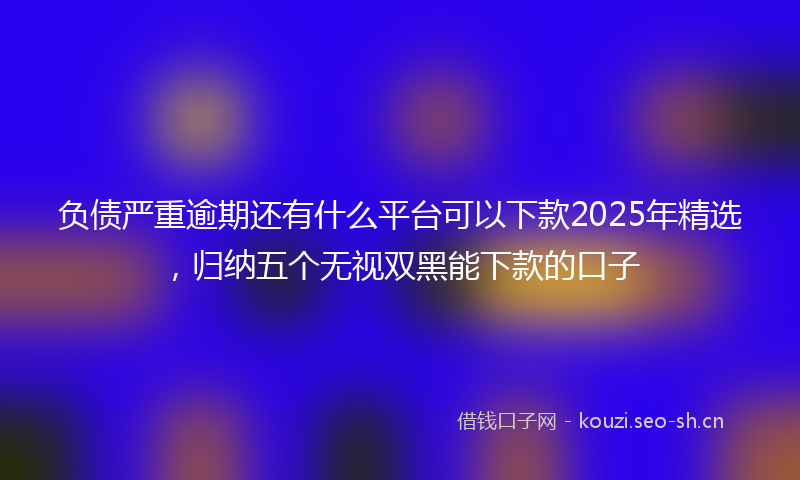 负债严重逾期还有什么平台可以下款2025年精选，归纳五个无视双黑能下款的口子