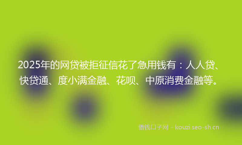 2025年的网贷被拒征信花了急用钱有：人人贷、快贷通、度小满金融、花呗、中原消费金融等。