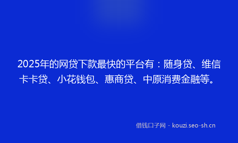 2025年的网贷下款最快的平台有：随身贷、维信卡卡贷、小花钱包、惠商贷、中原消费金融等。