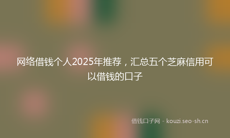 网络借钱个人2025年推荐,汇总五个芝麻信用可以借钱的口子