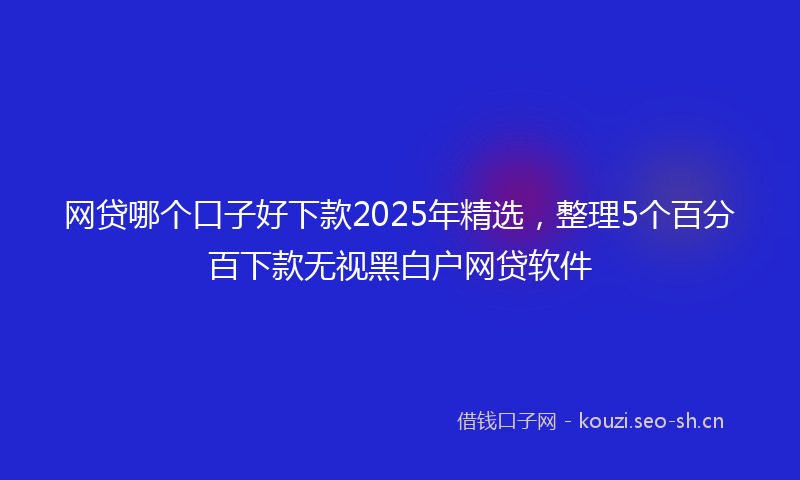 网贷哪个口子好下款2025年精选，整理5个百分百下款无视黑白户网贷软件