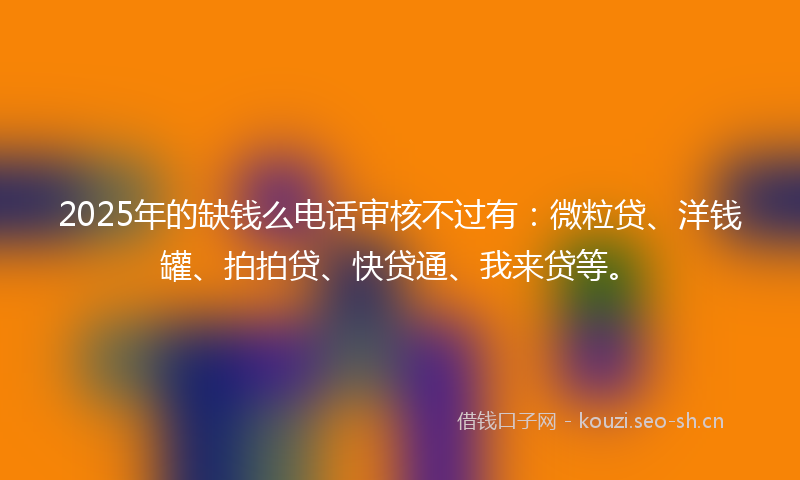 2025年的缺钱么电话审核不过有：微粒贷、洋钱罐、拍拍贷、快贷通、我来贷等。