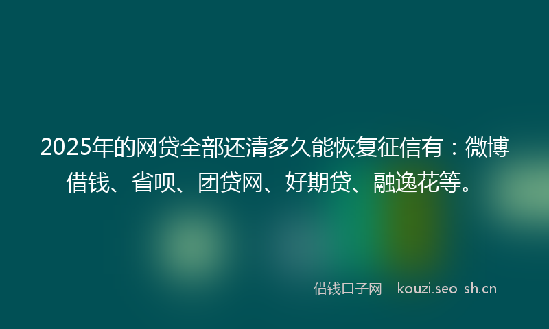 2025年的网贷全部还清多久能恢复征信有：微博借钱、省呗、团贷网、好期贷、融逸花等。