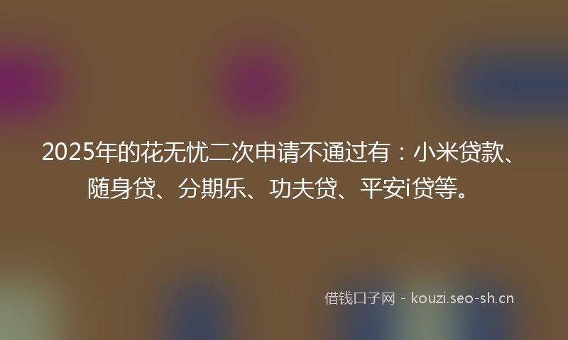 2025年的花无忧二次申请不通过有：小米贷款、随身贷、分期乐、功夫贷、平安i贷等。