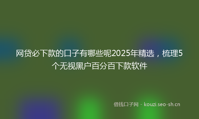 网贷必下款的口子有哪些呢2025年精选，梳理5个无视黑户百分百下款软件