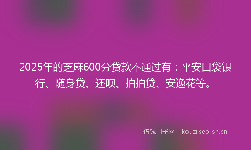 2025年的芝麻600分贷款不通过有：平安口袋银行、随身贷、还呗、拍拍贷、安逸花等。