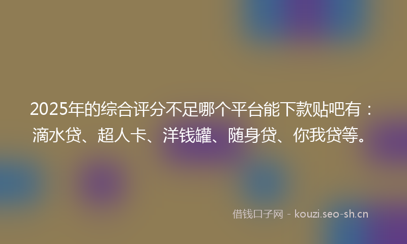 2025年的综合评分不足哪个平台能下款贴吧有：滴水贷、超人卡、洋钱罐、随身贷、你我贷等。