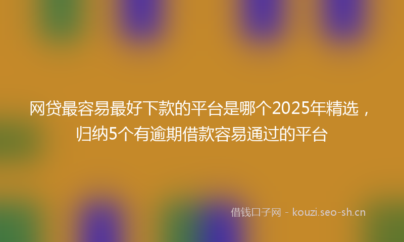 网贷最容易最好下款的平台是哪个2025年精选，归纳5个有逾期借款容易通过的平台