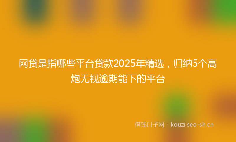 网贷是指哪些平台贷款2025年精选，归纳5个高炮无视逾期能下的平台