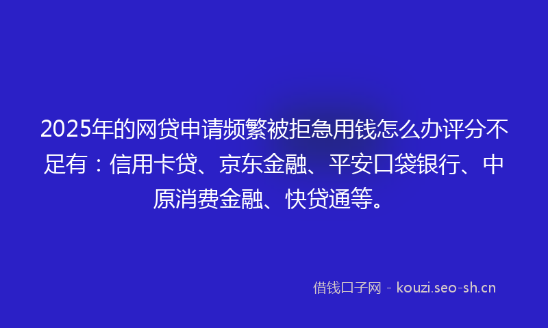 2025年的网贷申请频繁被拒急用钱怎么办评分不足有：信用卡贷、京东金融、平安口袋银行、中原消费金融、快贷通等。