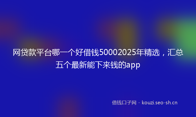 网贷款平台哪一个好借钱50002025年精选，汇总五个最新能下来钱的app