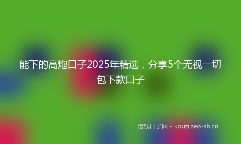 能下的高炮口子2025年精选，分享5个无视一切包下款口子