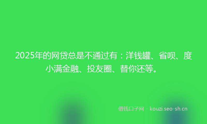 2025年的网贷总是不通过有：洋钱罐、省呗、度小满金融、投友圈、替你还等。