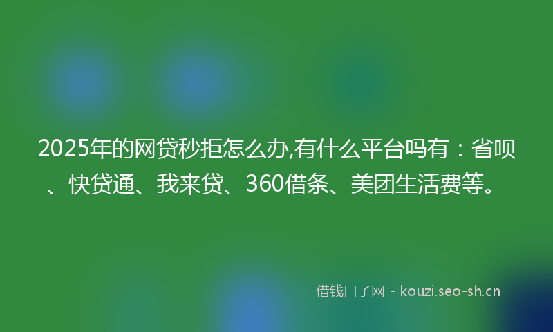 2025年的网贷秒拒怎么办,有什么平台吗有：省呗、快贷通、我来贷、360借条、美团生活费等。