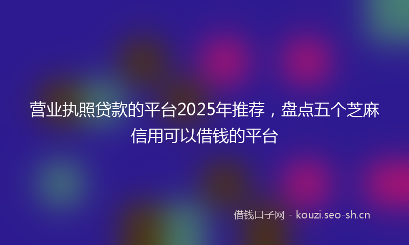 营业执照贷款的平台2025年推荐，盘点五个芝麻信用可以借钱的平台