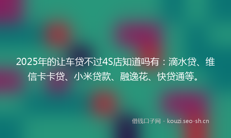 2025年的让车贷不过4S店知道吗有：滴水贷、维信卡卡贷、小米贷款、融逸花、快贷通等。