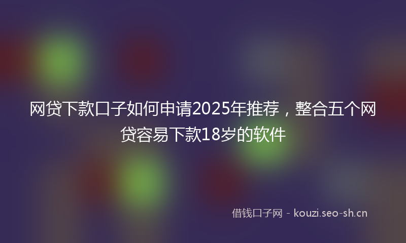 网贷下款口子如何申请2025年推荐，整合五个网贷容易下款18岁的软件