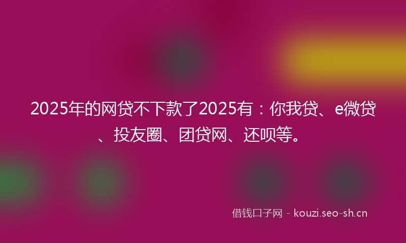 2025年的网贷不下款了2025有：你我贷、e微贷、投友圈、团贷网、还呗等。