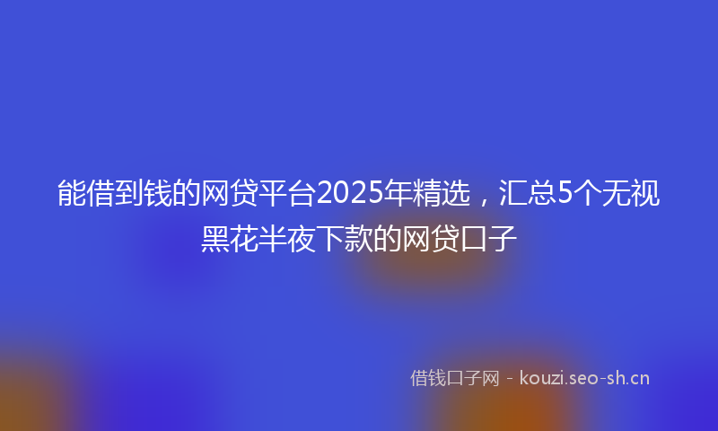 能借到钱的网贷平台2025年精选，汇总5个无视黑花半夜下款的网贷口子