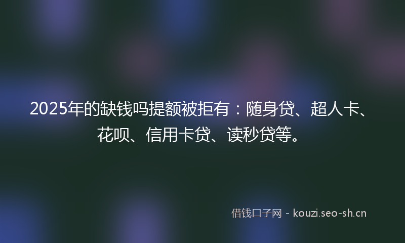 2025年的缺钱吗提额被拒有：随身贷、超人卡、花呗、信用卡贷、读秒贷等。