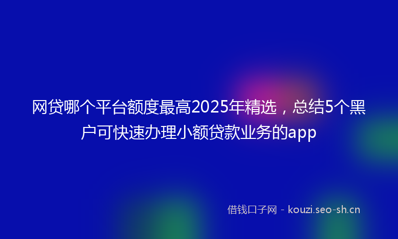 网贷哪个平台额度最高2025年精选，总结5个黑户可快速办理小额贷款业务的app