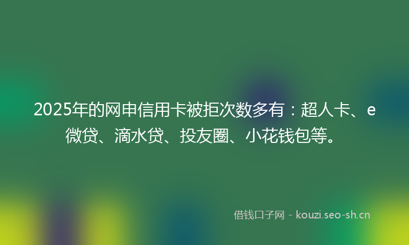2025年的网申信用卡被拒次数多有：超人卡、e微贷、滴水贷、投友圈、小花钱包等。