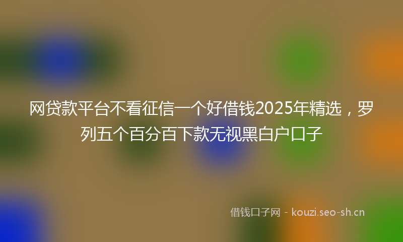 网贷款平台不看征信一个好借钱2025年精选，罗列五个百分百下款无视黑白户口子