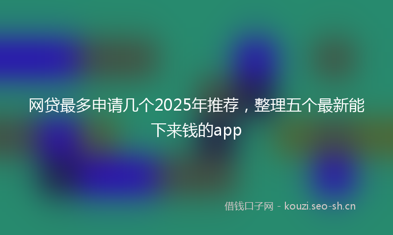 网贷最多申请几个2025年推荐，整理五个最新能下来钱的app
