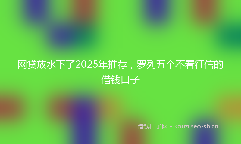 网贷放水下了2025年推荐，罗列五个不看征信的借钱口子