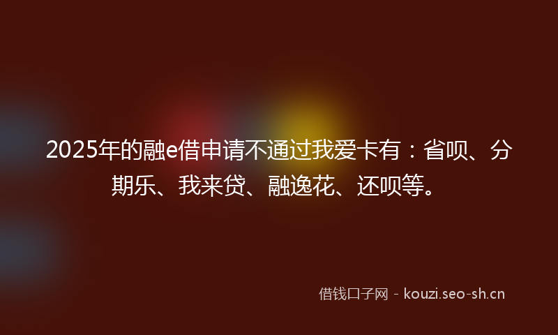 2025年的融e借申请不通过我爱卡有：省呗、分期乐、我来贷、融逸花、还呗等。