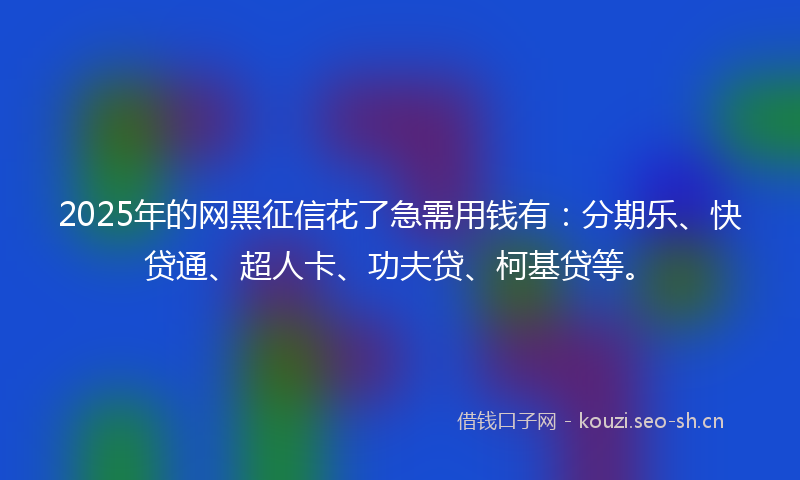 2025年的网黑征信花了急需用钱有：分期乐、快贷通、超人卡、功夫贷、柯基贷等。