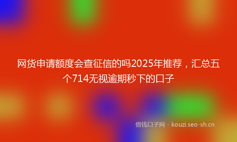 网货申请额度会查征信的吗2025年推荐，汇总五个714无视逾期秒下的口子