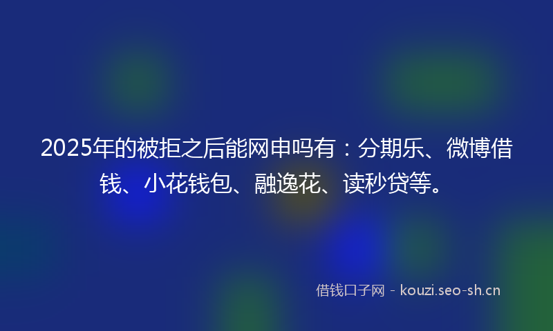 2025年的被拒之后能网申吗有：分期乐、微博借钱、小花钱包、融逸花、读秒贷等。