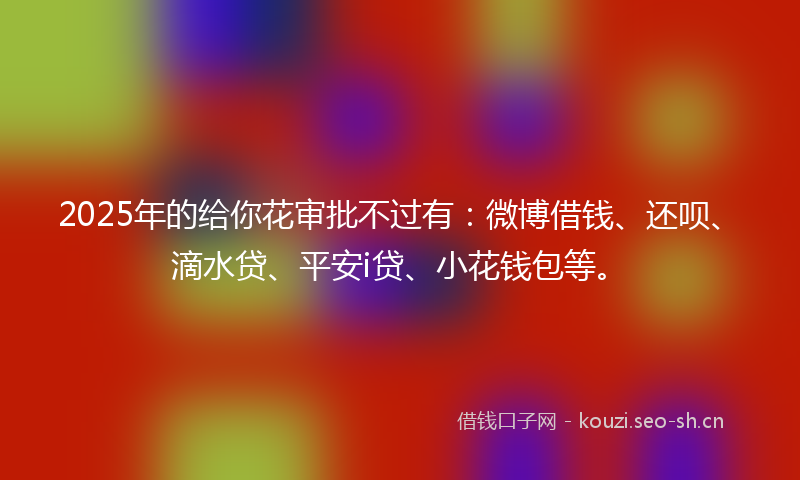 2025年的给你花审批不过有：微博借钱、还呗、滴水贷、平安i贷、小花钱包等。