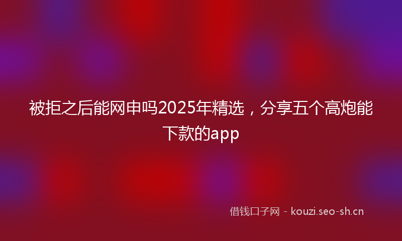 被拒之后能网申吗2025年精选，分享五个高炮能下款的app