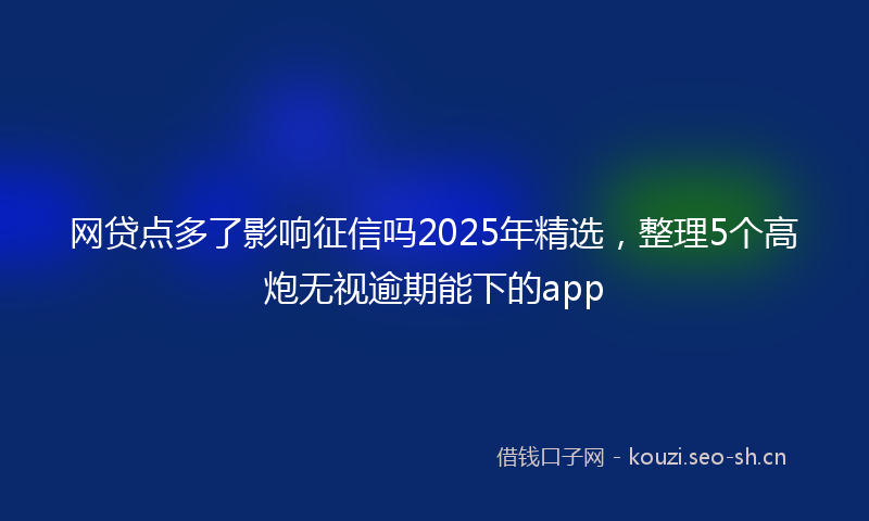 网贷点多了影响征信吗2025年精选，整理5个高炮无视逾期能下的app