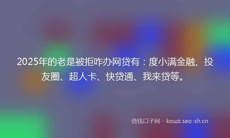 2025年的老是被拒咋办网贷有：度小满金融、投友圈、超人卡、快贷通、我来贷等。