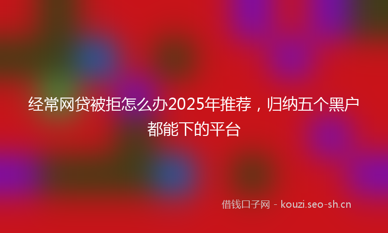 经常网贷被拒怎么办2025年推荐，归纳五个黑户都能下的平台