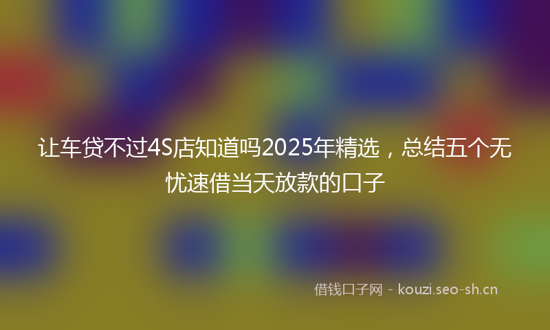 让车贷不过4S店知道吗2025年精选，总结五个无忧速借当天放款的口子