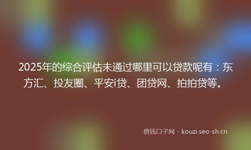 2025年的综合评估未通过哪里可以贷款呢有：东方汇、投友圈、平安i贷、团贷网、拍拍贷等。