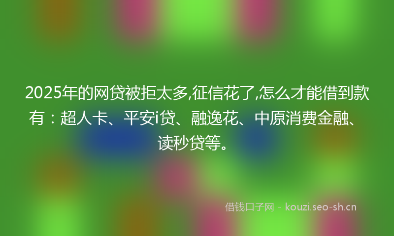 2025年的网贷被拒太多,征信花了,怎么才能借到款有：超人卡、平安i贷、融逸花、中原消费金融、读秒贷等。