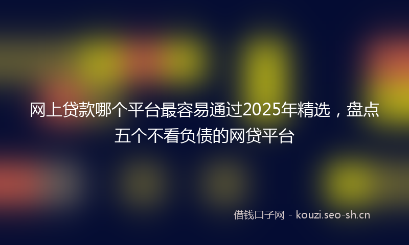 网上贷款哪个平台最容易通过2025年精选，盘点五个不看负债的网贷平台