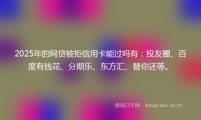 2025年的网贷被拒信用卡能过吗有：投友圈、百度有钱花、分期乐、东方汇、替你还等。