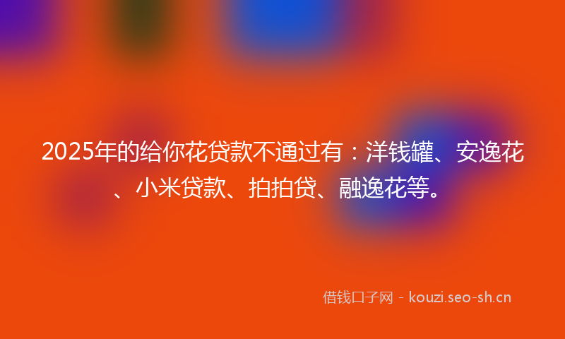 2025年的给你花贷款不通过有：洋钱罐、安逸花、小米贷款、拍拍贷、融逸花等。