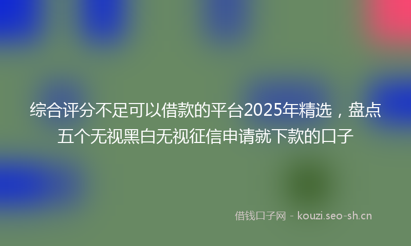 综合评分不足可以借款的平台2025年精选，盘点五个无视黑白无视征信申请就下款的口子