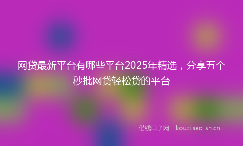 网贷最新平台有哪些平台2025年精选，分享五个秒批网贷轻松贷的平台