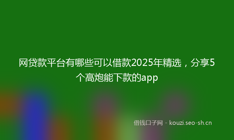 网贷款平台有哪些可以借款2025年精选，分享5个高炮能下款的app